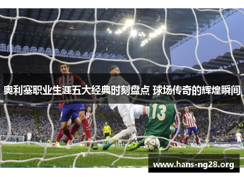 奥利塞职业生涯五大经典时刻盘点 球场传奇的辉煌瞬间