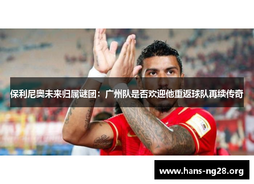 保利尼奥未来归属谜团：广州队是否欢迎他重返球队再续传奇