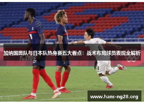 加纳国奥队与日本队热身赛五大看点：战术布局球员表现全解析