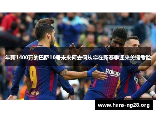 年薪1400万的巴萨10号未来何去何从将在新赛季迎来关键考验